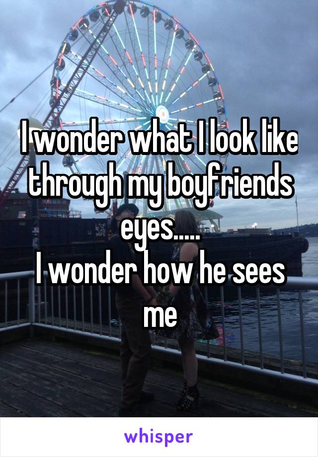 I wonder what I look like through my boyfriends eyes.....
I wonder how he sees me