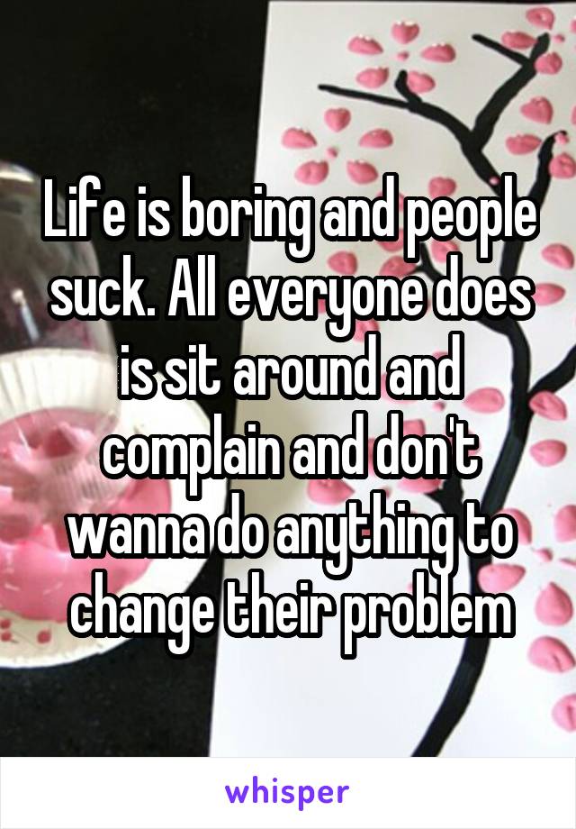 Life is boring and people suck. All everyone does is sit around and complain and don't wanna do anything to change their problem