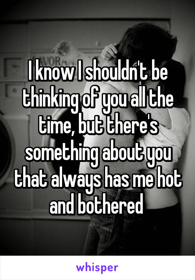 I know I shouldn't be thinking of you all the time, but there's something about you that always has me hot and bothered 