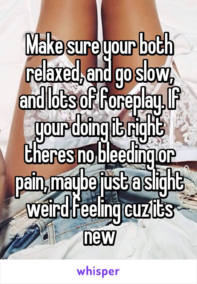 Make sure your both relaxed, and go slow, and lots of foreplay. If your doing it right theres no bleeding or pain, maybe just a slight weird feeling cuz its new