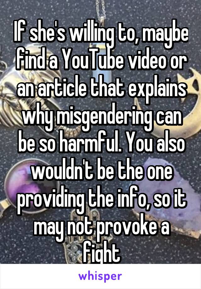 If she's willing to, maybe find a YouTube video or an article that explains why misgendering can be so harmful. You also wouldn't be the one providing the info, so it may not provoke a fight