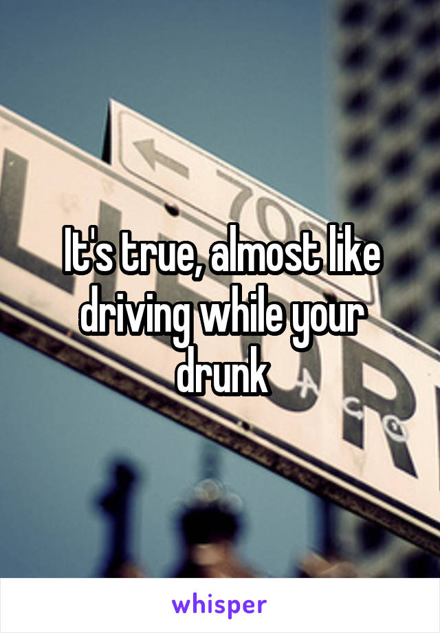 It's true, almost like driving while your drunk