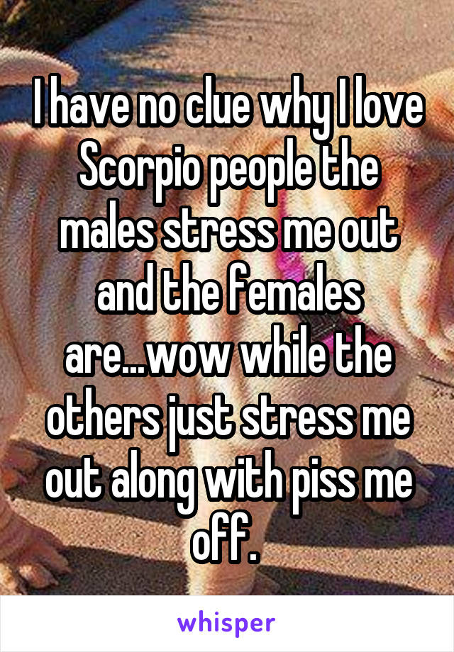 I have no clue why I love Scorpio people the males stress me out and the females are...wow while the others just stress me out along with piss me off. 