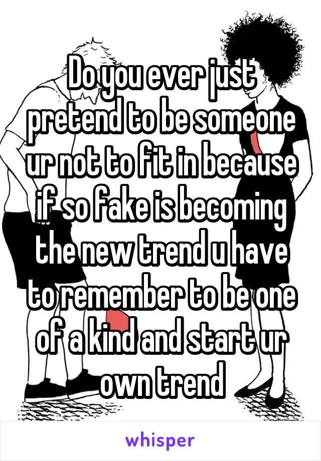 Do you ever just pretend to be someone ur not to fit in because if so fake is becoming the new trend u have to remember to be one of a kind and start ur own trend