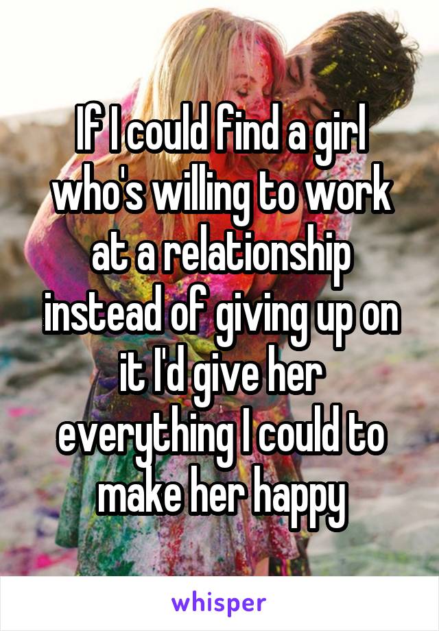 If I could find a girl who's willing to work at a relationship instead of giving up on it I'd give her everything I could to make her happy