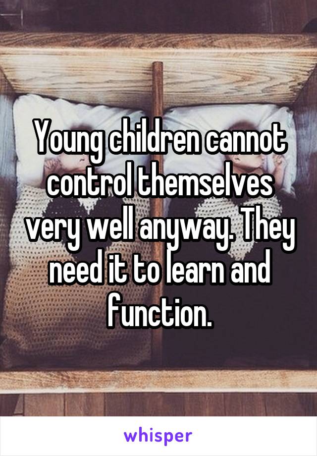 Young children cannot control themselves very well anyway. They need it to learn and function.