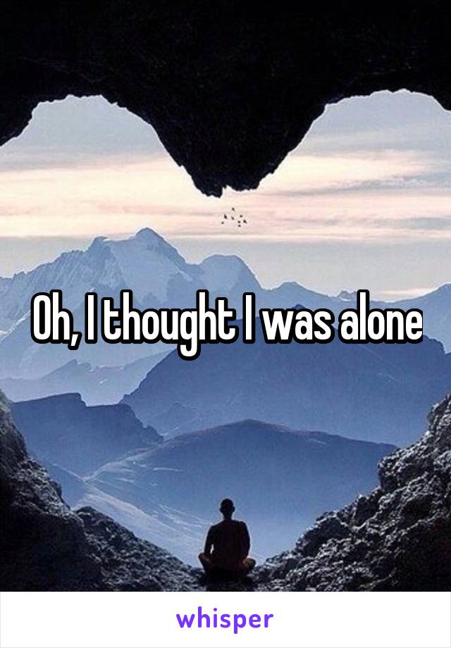 Oh, I thought I was alone