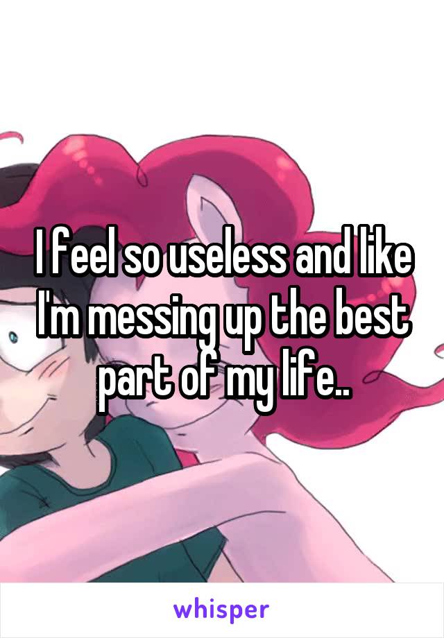 I feel so useless and like I'm messing up the best part of my life..