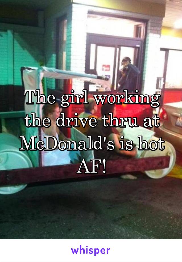 The girl working the drive thru at McDonald's is hot AF!