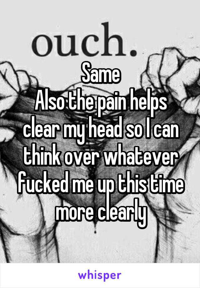 Same
Also the pain helps clear my head so I can think over whatever fucked me up this time more clearly