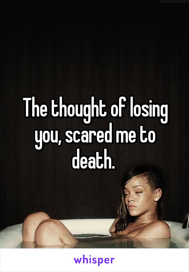 The thought of losing you, scared me to death. 