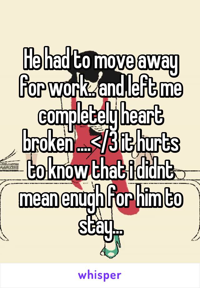 He had to move away for work.. and left me completely heart broken ....</3 it hurts to know that i didnt mean enugh for him to stay...