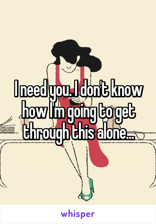 I need you. I don't know how I'm going to get through this alone...