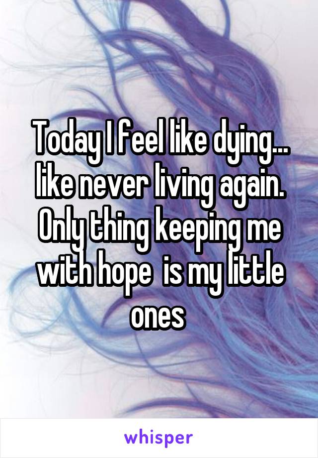 Today I feel like dying... like never living again. Only thing keeping me with hope  is my little ones 