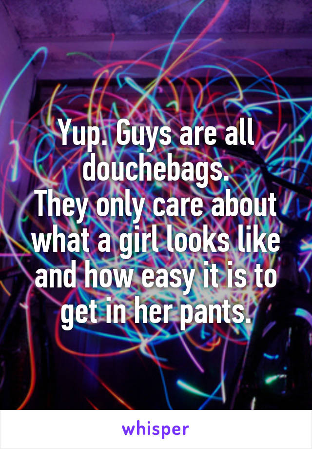 Yup. Guys are all douchebags.
They only care about what a girl looks like and how easy it is to get in her pants.