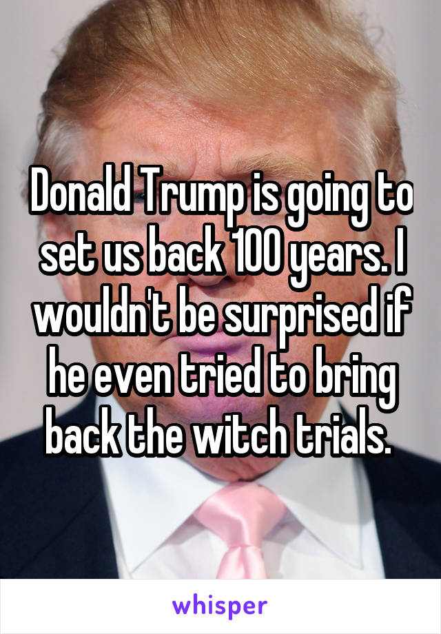 Donald Trump is going to set us back 100 years. I wouldn't be surprised if he even tried to bring back the witch trials. 