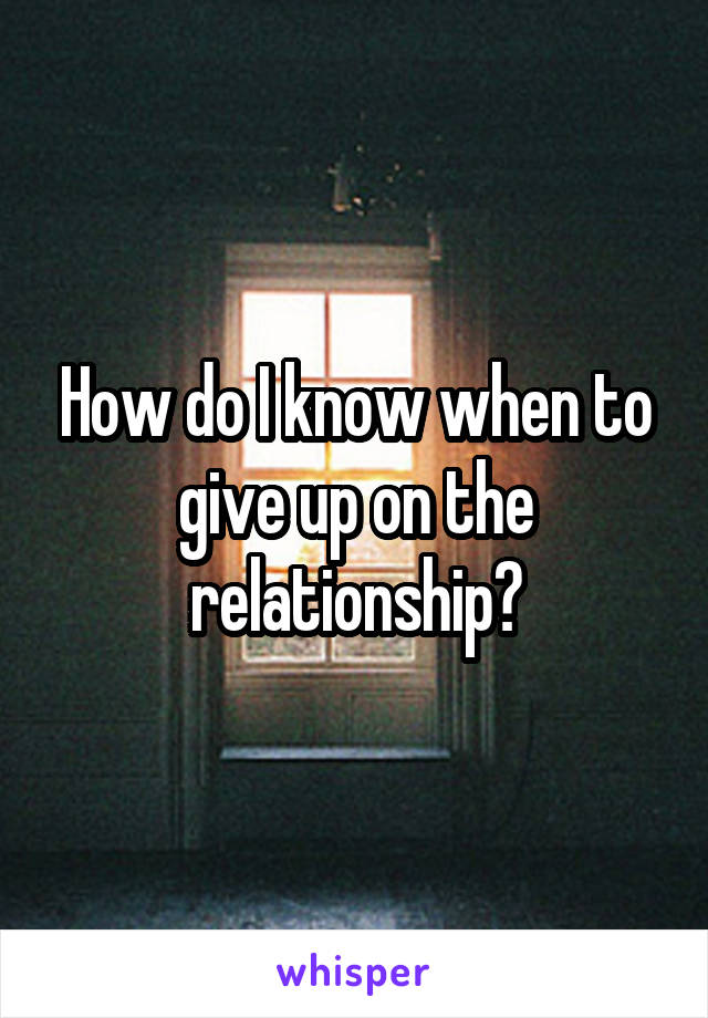 How do I know when to give up on the relationship?