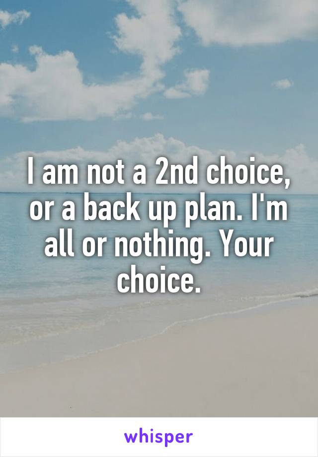 I am not a 2nd choice, or a back up plan. I'm all or nothing. Your choice.