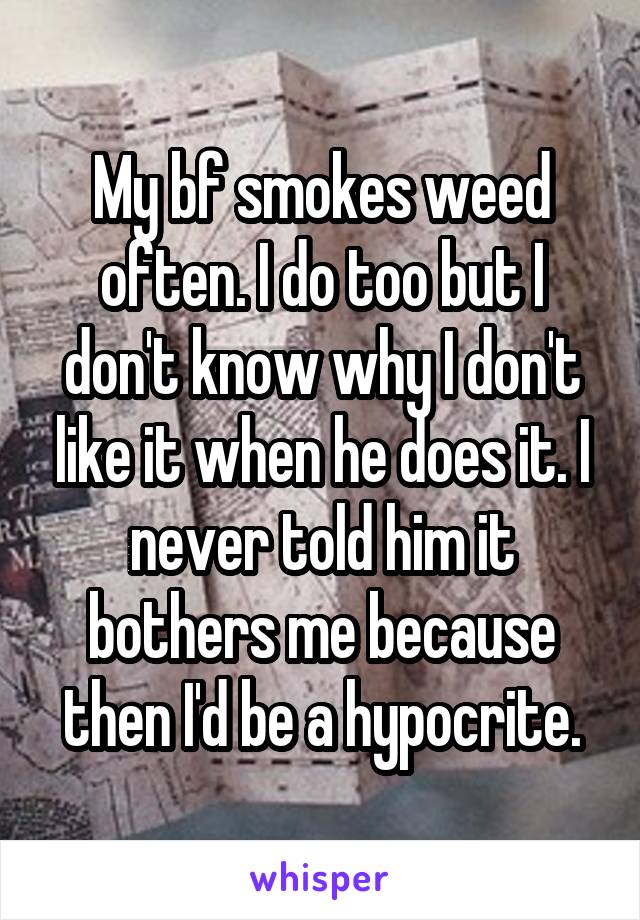 My bf smokes weed often. I do too but I don't know why I don't like it when he does it. I never told him it bothers me because then I'd be a hypocrite.