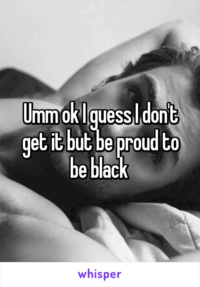 Umm ok I guess I don't get it but be proud to be black 