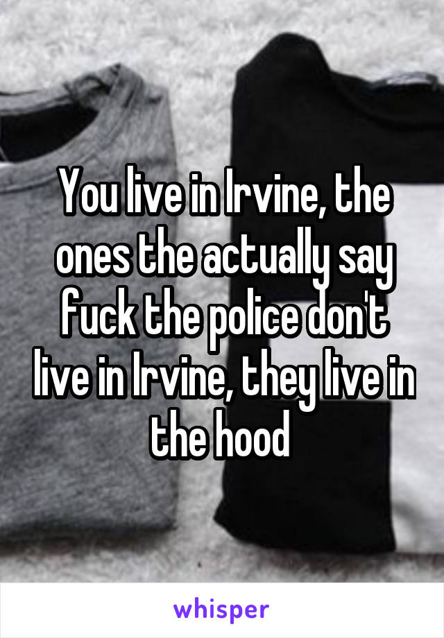 You live in Irvine, the ones the actually say fuck the police don't live in Irvine, they live in the hood 