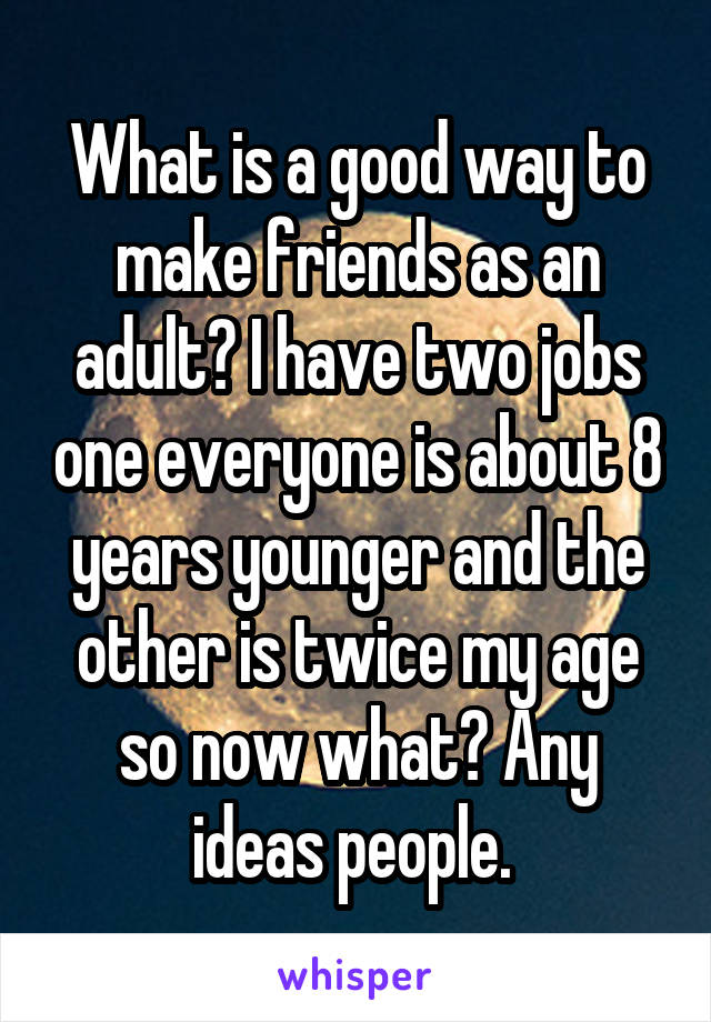 What is a good way to make friends as an adult? I have two jobs one everyone is about 8 years younger and the other is twice my age so now what? Any ideas people. 