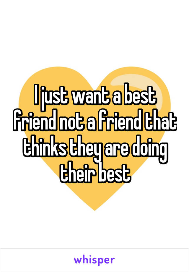 I just want a best friend not a friend that thinks they are doing their best