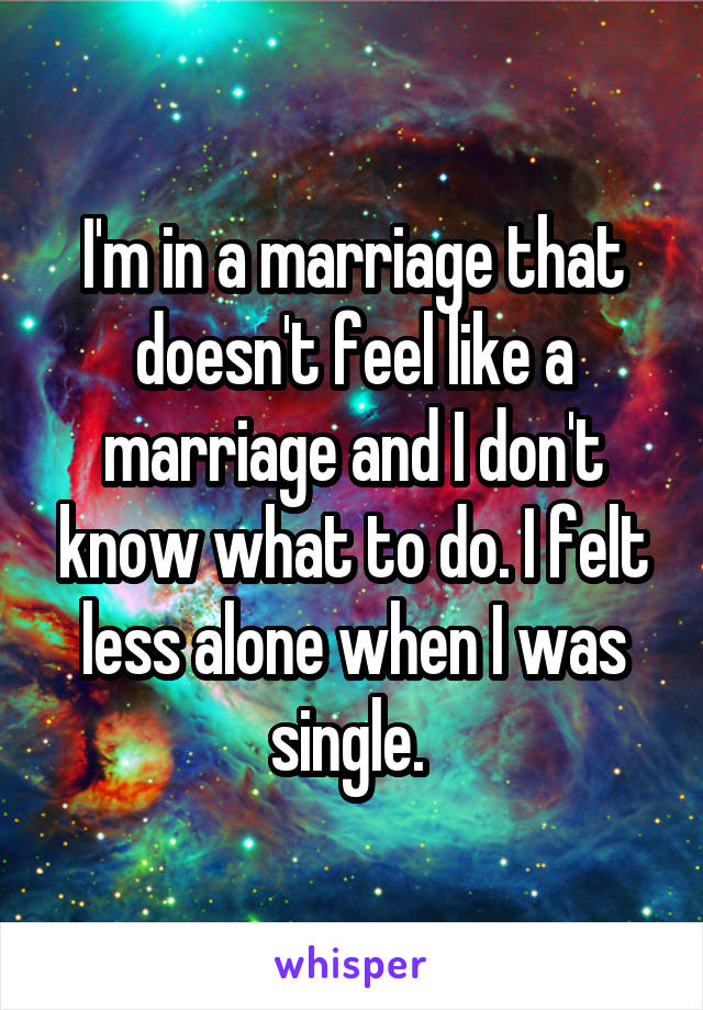 I'm in a marriage that doesn't feel like a marriage and I don't know what to do. I felt less alone when I was single. 