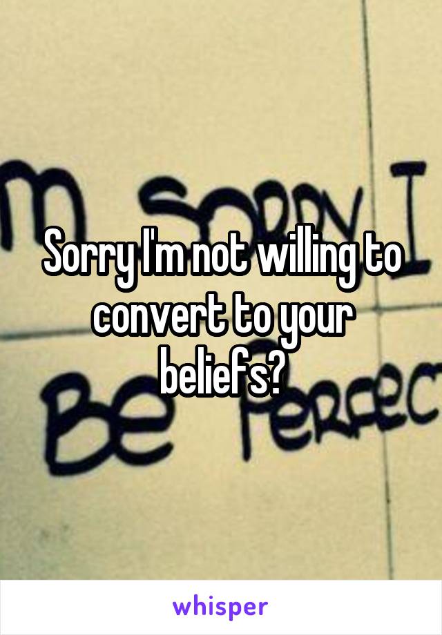 Sorry I'm not willing to convert to your beliefs?