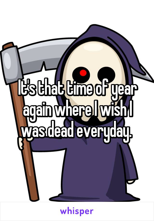 It's that time of year again where I wish I was dead everyday. 