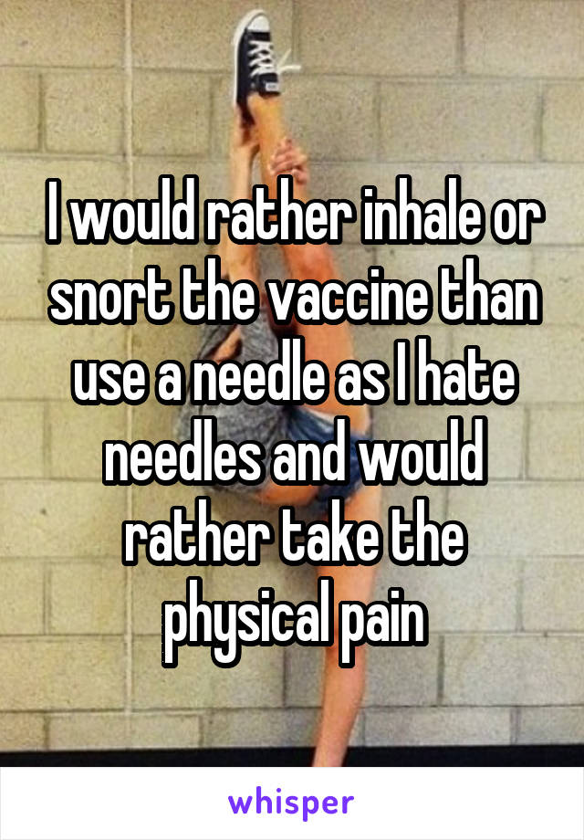 I would rather inhale or snort the vaccine than use a needle as I hate needles and would rather take the physical pain