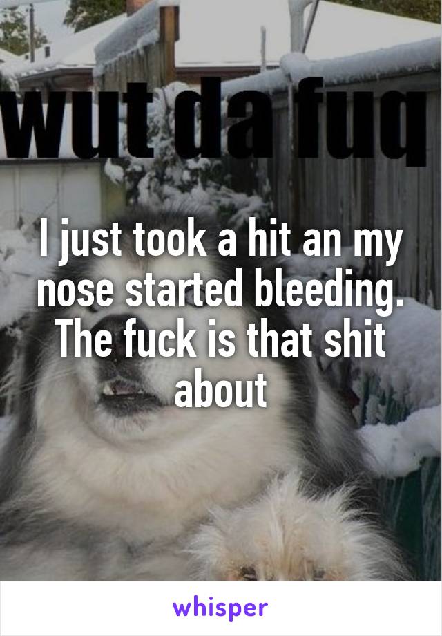 I just took a hit an my nose started bleeding. The fuck is that shit about