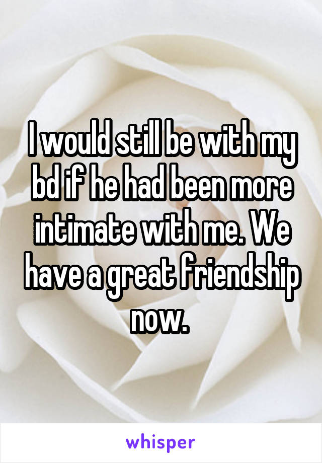 I would still be with my bd if he had been more intimate with me. We have a great friendship now. 