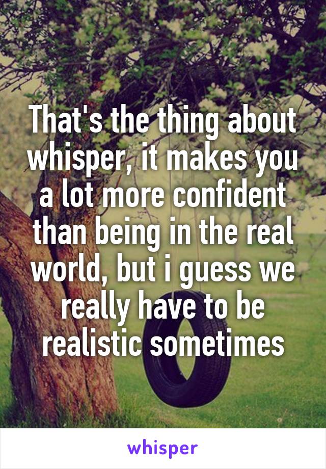 That's the thing about whisper, it makes you a lot more confident than being in the real world, but i guess we really have to be realistic sometimes