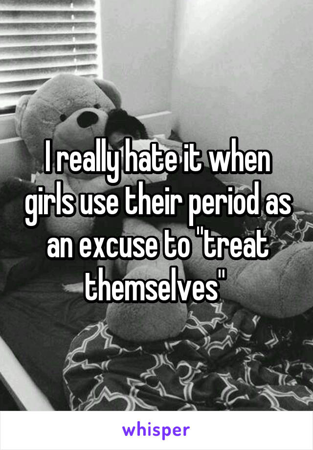 I really hate it when girls use their period as an excuse to "treat themselves" 