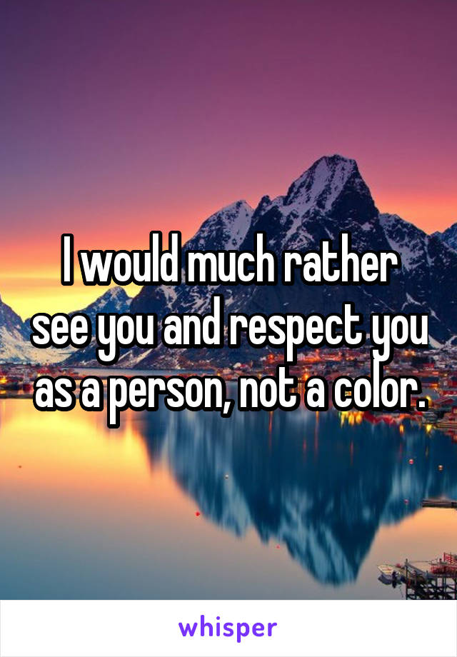 I would much rather see you and respect you as a person, not a color.