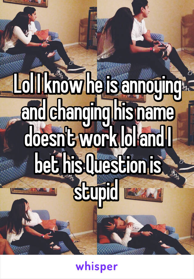 Lol I know he is annoying and changing his name doesn't work lol and I bet his Question is stupid 