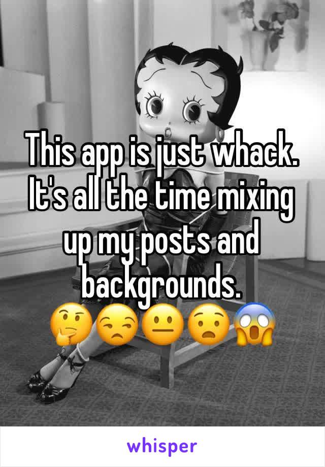 This app is just whack. It's all the time mixing  up my posts and backgrounds. 
🤔😒😐😧😱