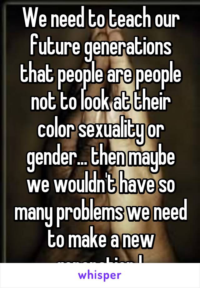 We need to teach our future generations that people are people not to look at their color sexuality or gender... then maybe we wouldn't have so many problems we need to make a new generation ! 