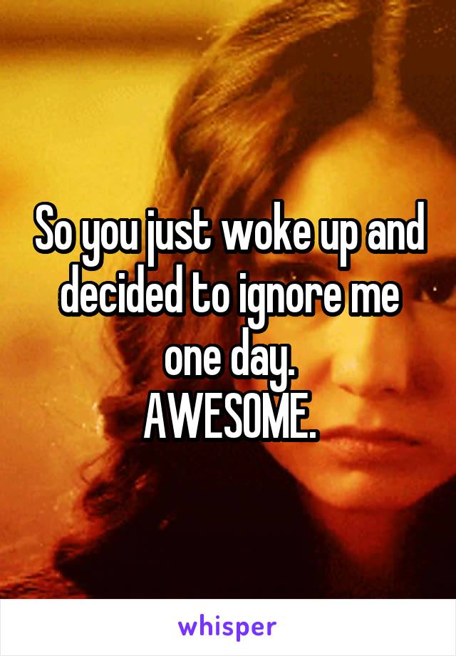 So you just woke up and decided to ignore me one day.
AWESOME.