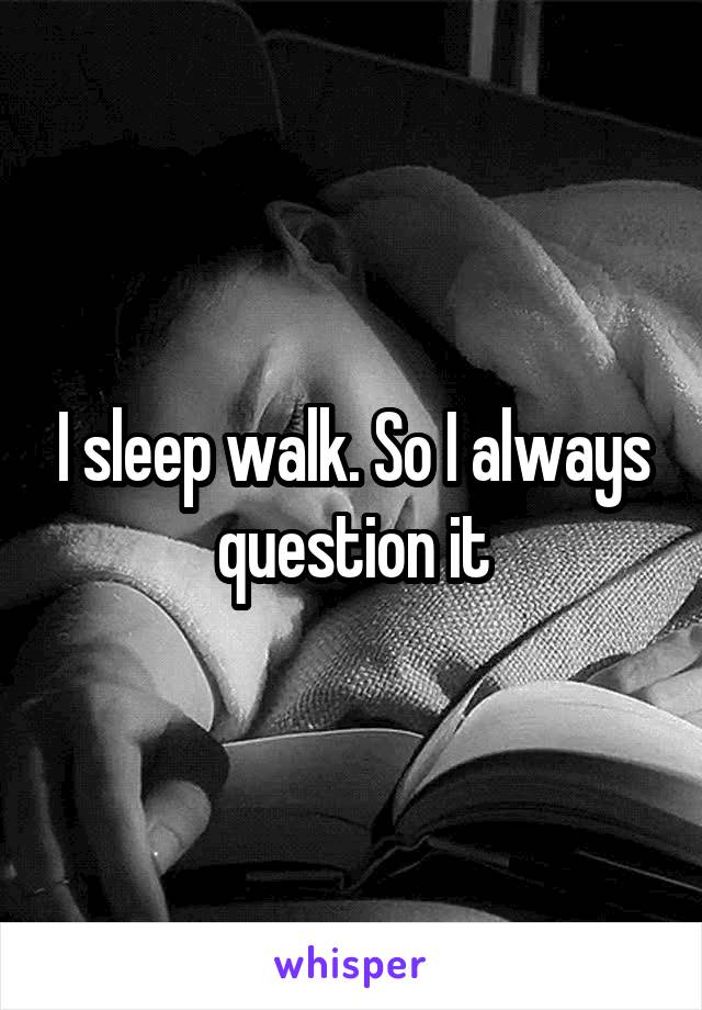 I sleep walk. So I always question it