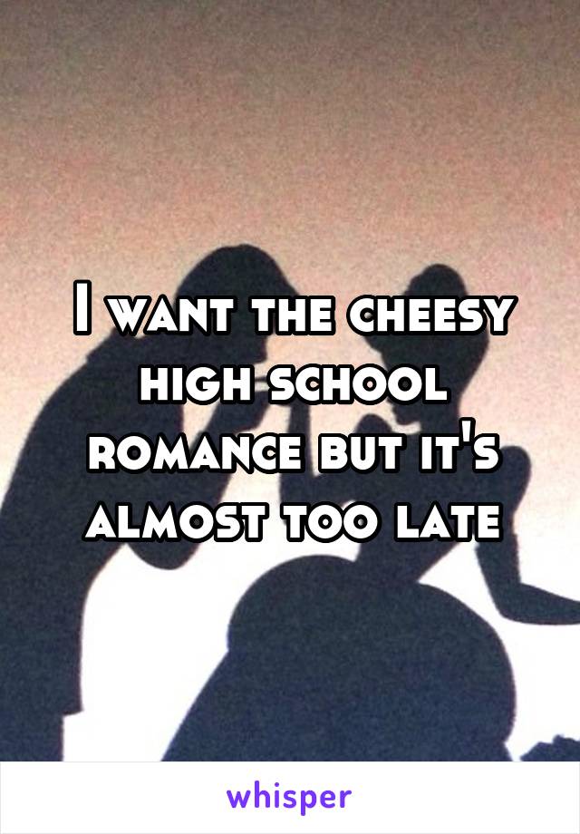 I want the cheesy high school romance but it's almost too late