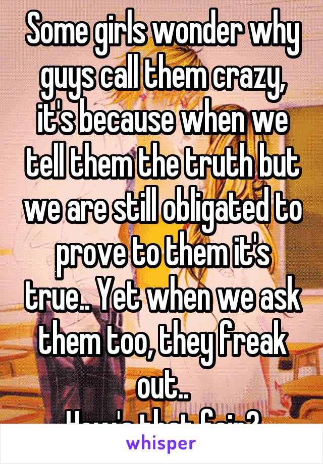 Some girls wonder why guys call them crazy, it's because when we tell them the truth but we are still obligated to prove to them it's true.. Yet when we ask them too, they freak out..
How's that fair?