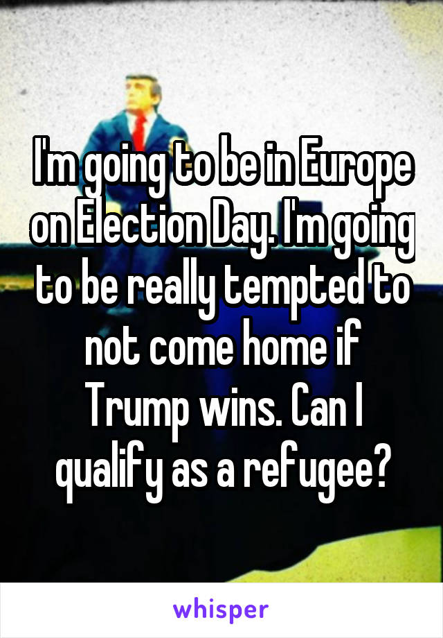 I'm going to be in Europe on Election Day. I'm going to be really tempted to not come home if Trump wins. Can I qualify as a refugee?