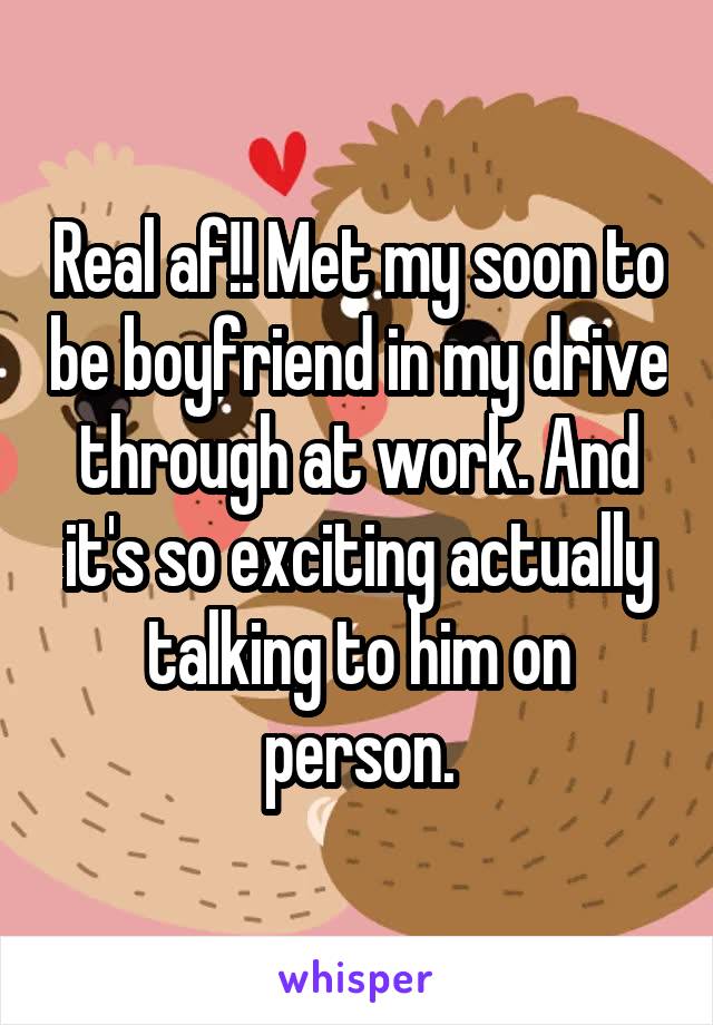 Real af!! Met my soon to be boyfriend in my drive through at work. And it's so exciting actually talking to him on person.