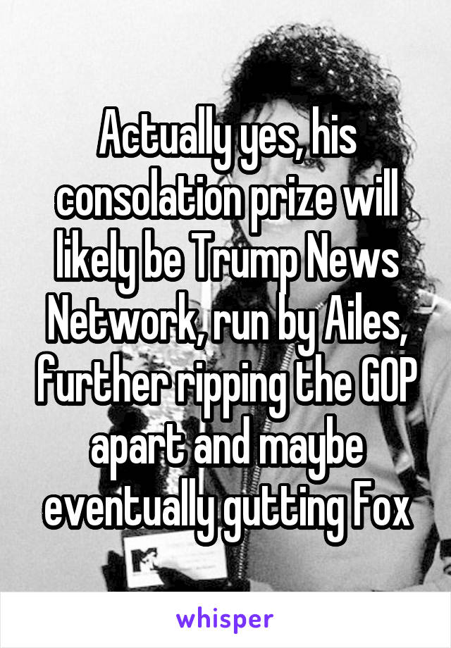 Actually yes, his consolation prize will likely be Trump News Network, run by Ailes, further ripping the GOP apart and maybe eventually gutting Fox
