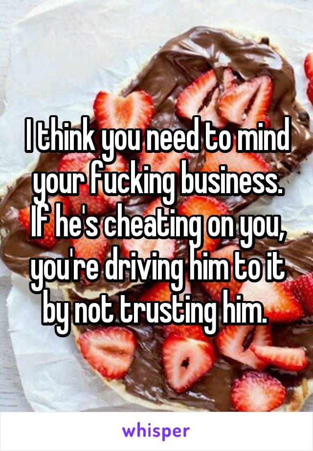 I think you need to mind your fucking business. If he's cheating on you, you're driving him to it by not trusting him. 