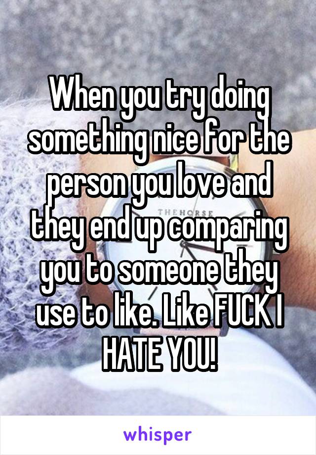 When you try doing something nice for the person you love and they end up comparing you to someone they use to like. Like FUCK I HATE YOU!