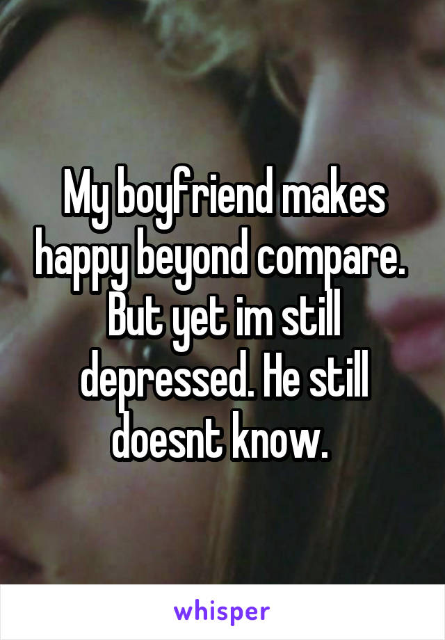 My boyfriend makes happy beyond compare. 
But yet im still depressed. He still doesnt know. 