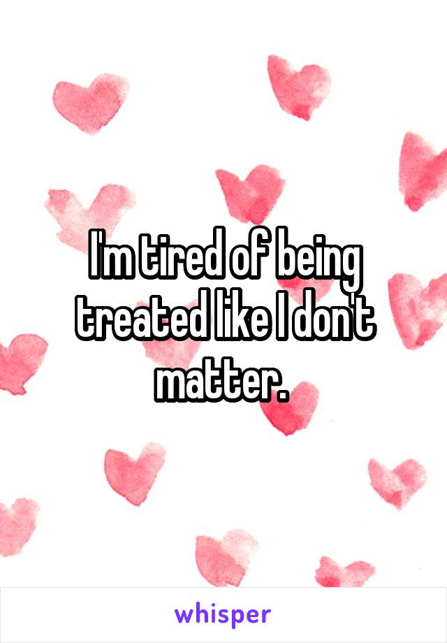 I'm tired of being treated like I don't matter. 